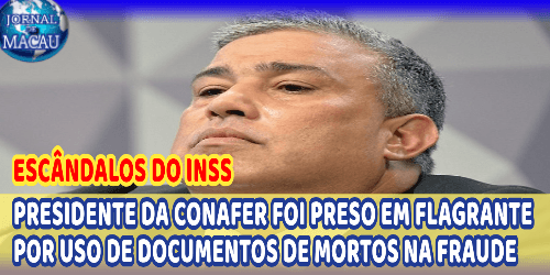 ESCÂNDALOS DO INSS; PRESIDENTE DA CONAFER FOI PRESO EM FLAGRANTE POR USO DE DOCUMENTOS DE MORTOS NA FRAUDE